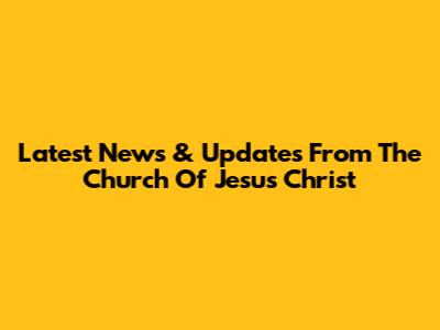 Latest News & Updates From The Church Of Jesus Christ